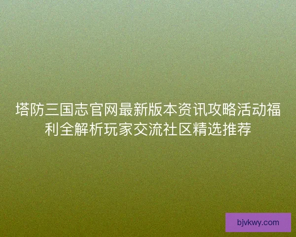 塔防三国志官网最新版本资讯攻略活动福利全解析玩家交流社区精选推荐