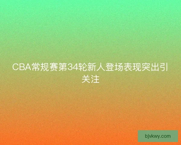 CBA常规赛第34轮新人登场表现突出引关注