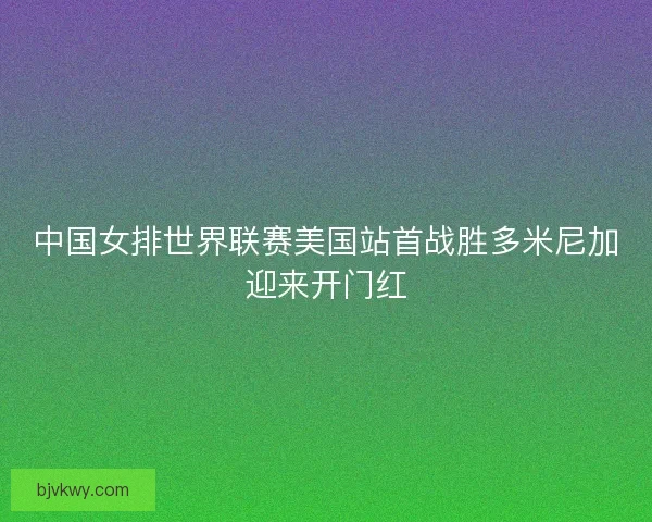 中国女排世界联赛美国站首战胜多米尼加迎来开门红