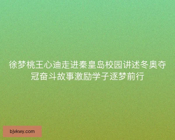 徐梦桃王心迪走进秦皇岛校园讲述冬奥夺冠奋斗故事激励学子逐梦前行