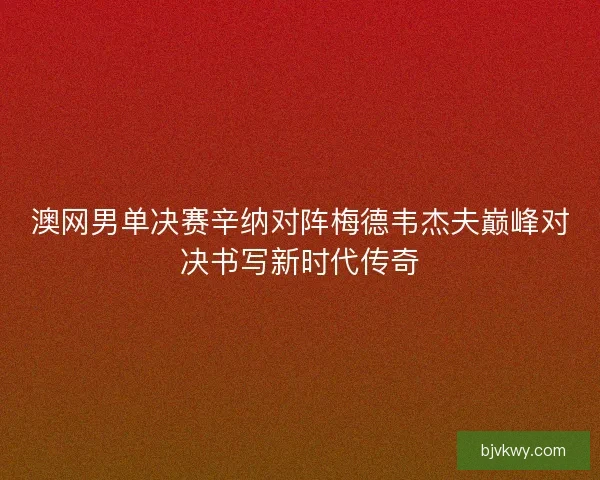 澳网男单决赛辛纳对阵梅德韦杰夫巅峰对决书写新时代传奇