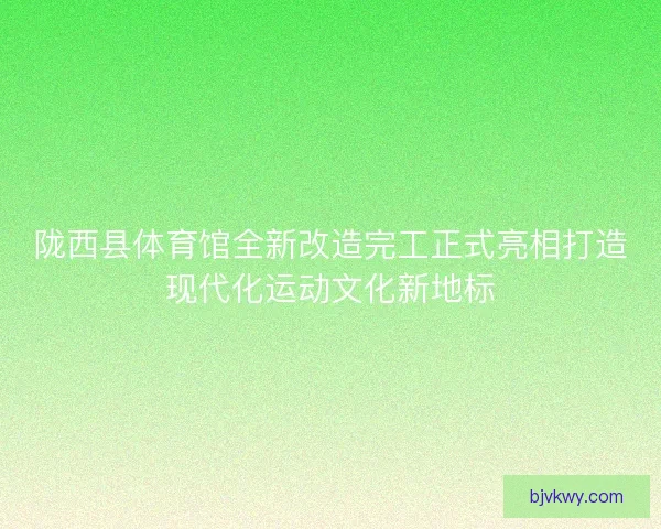 陇西县体育馆全新改造完工正式亮相打造现代化运动文化新地标